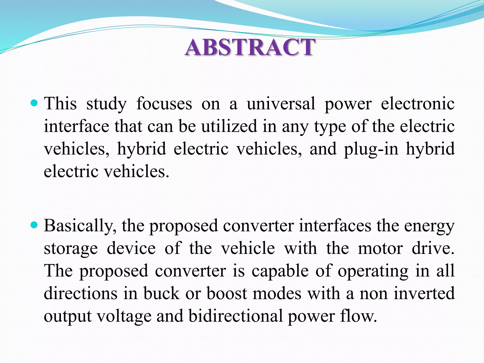 ABSTRACT
 This study focuses on a universal power electronic
interface that can be utilized in any type of the electric
vehicles, hybrid electric vehicles, and plug-in hybrid
electric vehicles.
 Basically, the proposed converter interfaces the energy
storage device of the vehicle with the motor drive.
The proposed converter is capable of operating in all
directions in buck or boost modes with a non inverted
output voltage and bidirectional power flow.
 