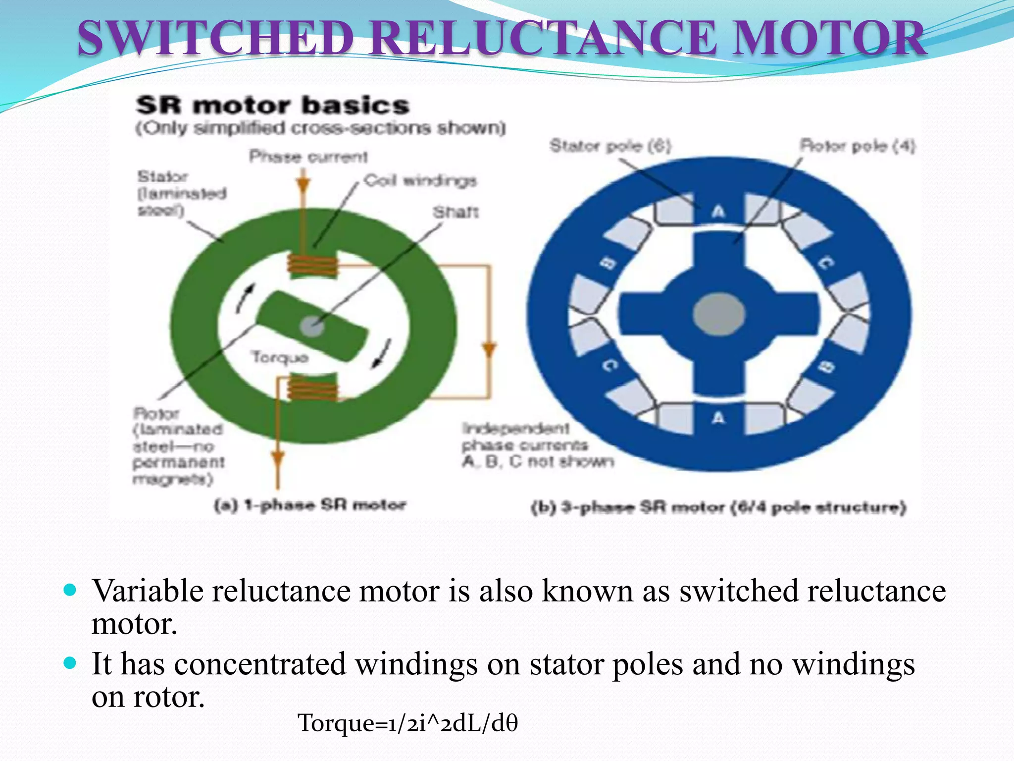 SWITCHED RELUCTANCE MOTOR
 Variable reluctance motor is also known as switched reluctance
motor.
 It has concentrated windings on stator poles and no windings
on rotor.
Torque=1/2i^2dL/dq
 