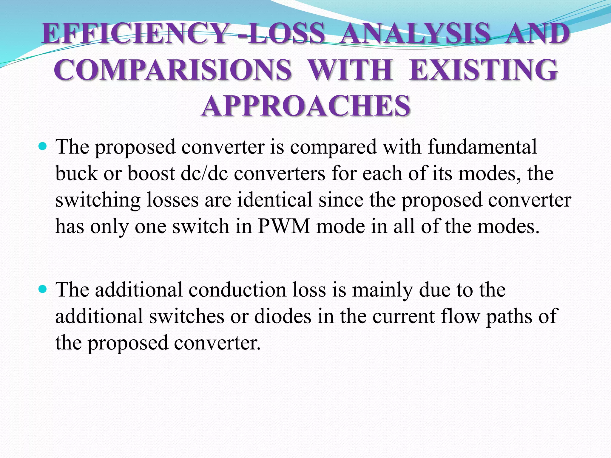 EFFICIENCY -LOSS ANALYSIS AND
COMPARISIONS WITH EXISTING
APPROACHES
 The proposed converter is compared with fundamental
buck or boost dc/dc converters for each of its modes, the
switching losses are identical since the proposed converter
has only one switch in PWM mode in all of the modes.
 The additional conduction loss is mainly due to the
additional switches or diodes in the current flow paths of
the proposed converter.
 