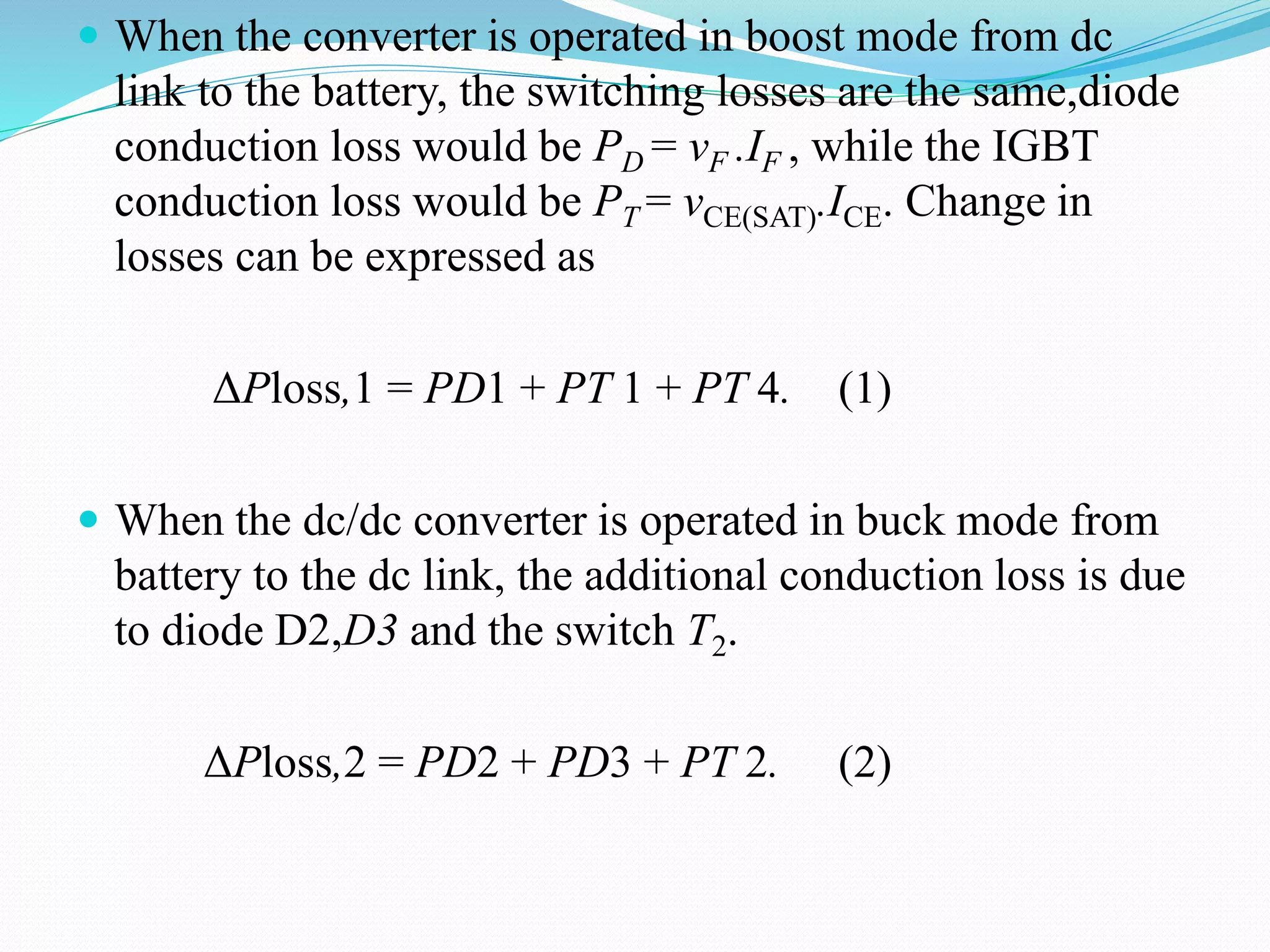  When the converter is operated in boost mode from dc
link to the battery, the switching losses are the same,diode
conduction loss would be PD = vF .IF , while the IGBT
conduction loss would be PT = vCE(SAT).ICE. Change in
losses can be expressed as
ΔPloss,1 = PD1 + PT 1 + PT 4. (1)
 When the dc/dc converter is operated in buck mode from
battery to the dc link, the additional conduction loss is due
to diode D2,D3 and the switch T2.
ΔPloss,2 = PD2 + PD3 + PT 2. (2)
 