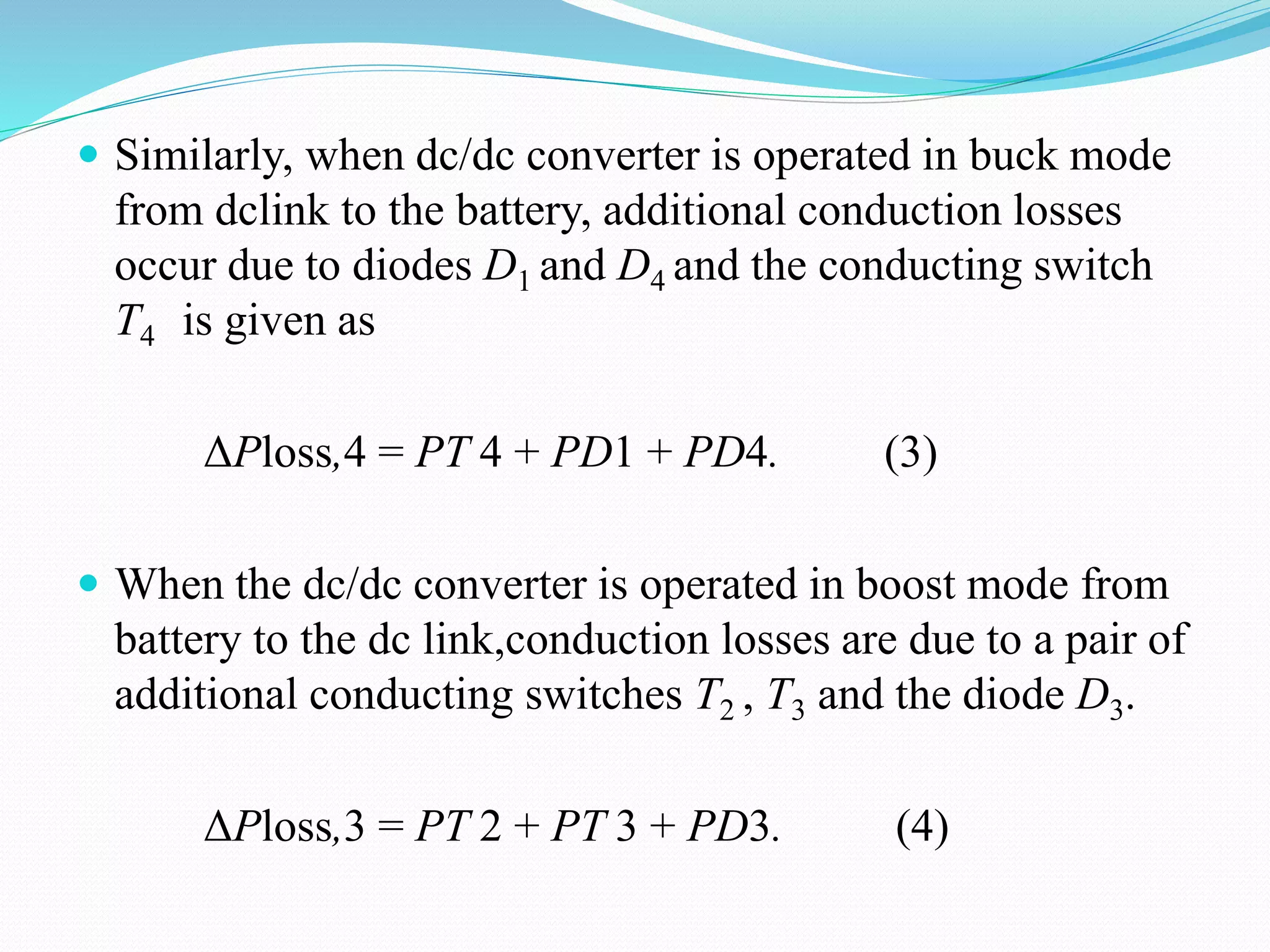  Similarly, when dc/dc converter is operated in buck mode
from dclink to the battery, additional conduction losses
occur due to diodes D1 and D4 and the conducting switch
T4 is given as
ΔPloss,4 = PT 4 + PD1 + PD4. (3)
 When the dc/dc converter is operated in boost mode from
battery to the dc link,conduction losses are due to a pair of
additional conducting switches T2 , T3 and the diode D3.
ΔPloss,3 = PT 2 + PT 3 + PD3. (4)
 