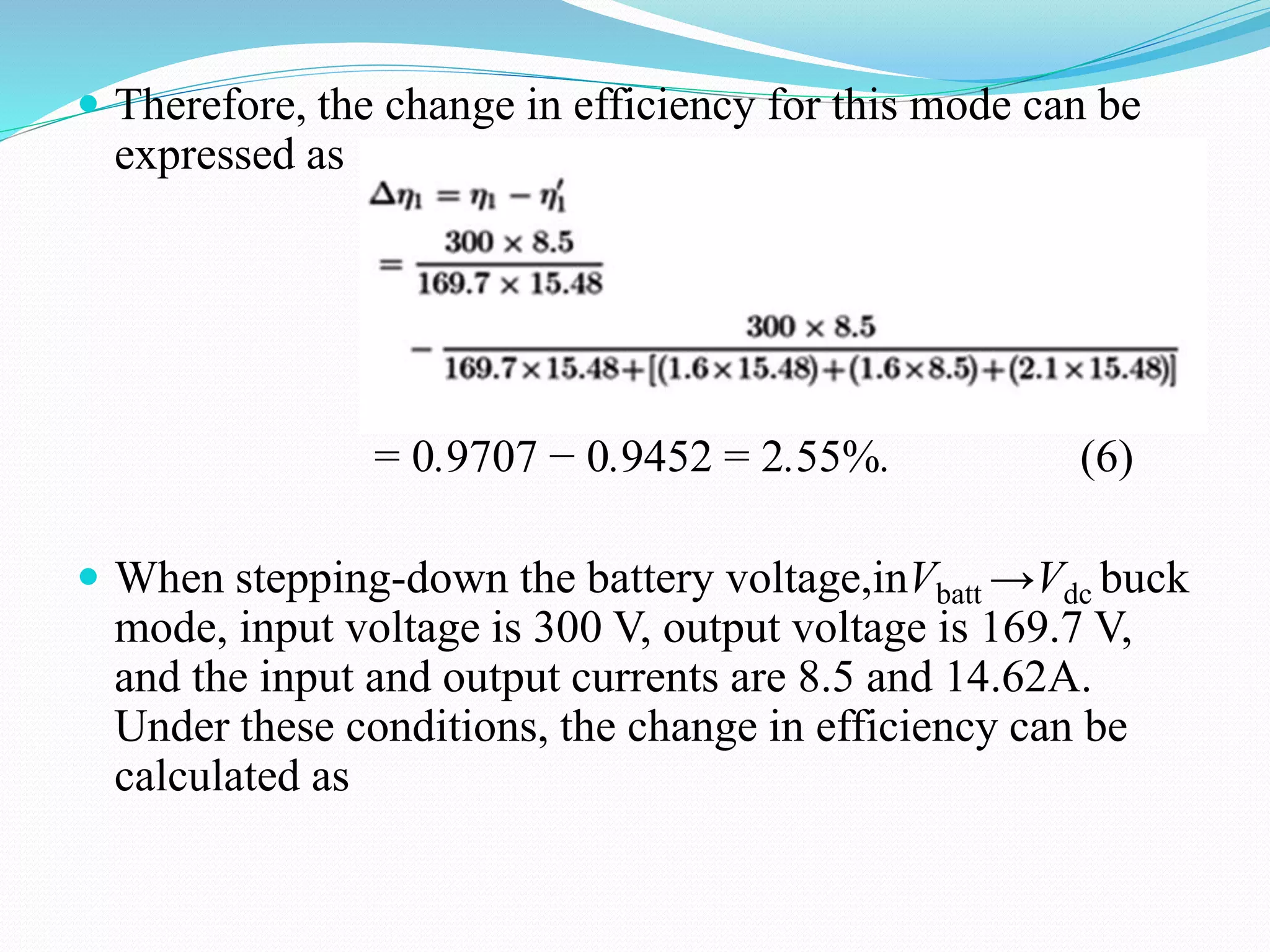  Therefore, the change in efficiency for this mode can be
expressed as
= 0.9707 − 0.9452 = 2.55%. (6)
 When stepping-down the battery voltage,inVbatt →Vdc buck
mode, input voltage is 300 V, output voltage is 169.7 V,
and the input and output currents are 8.5 and 14.62A.
Under these conditions, the change in efficiency can be
calculated as
 