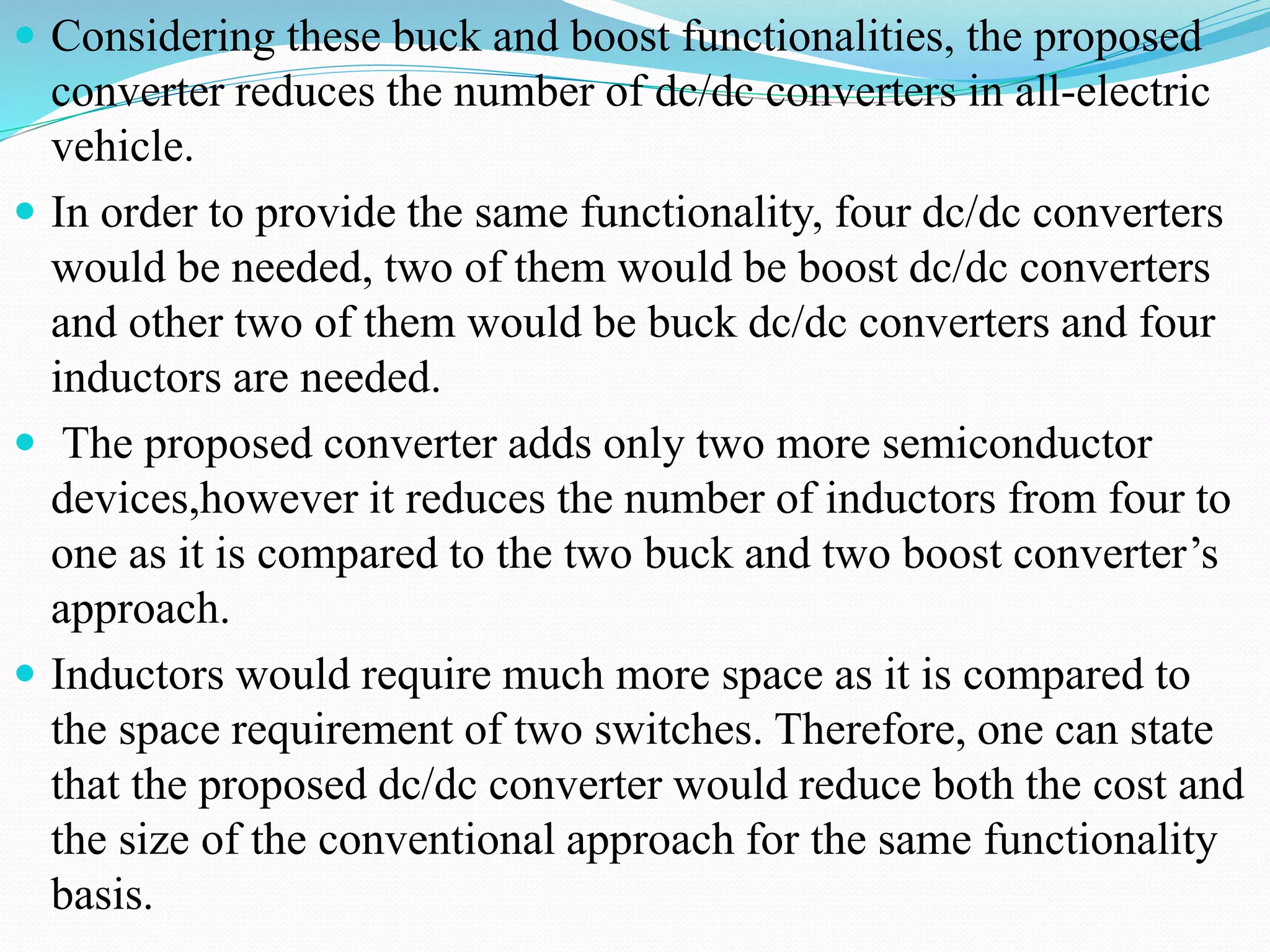  Considering these buck and boost functionalities, the proposed
converter reduces the number of dc/dc converters in all-electric
vehicle.
 In order to provide the same functionality, four dc/dc converters
would be needed, two of them would be boost dc/dc converters
and other two of them would be buck dc/dc converters and four
inductors are needed.
 The proposed converter adds only two more semiconductor
devices,however it reduces the number of inductors from four to
one as it is compared to the two buck and two boost converter’s
approach.
 Inductors would require much more space as it is compared to
the space requirement of two switches. Therefore, one can state
that the proposed dc/dc converter would reduce both the cost and
the size of the conventional approach for the same functionality
basis.
 