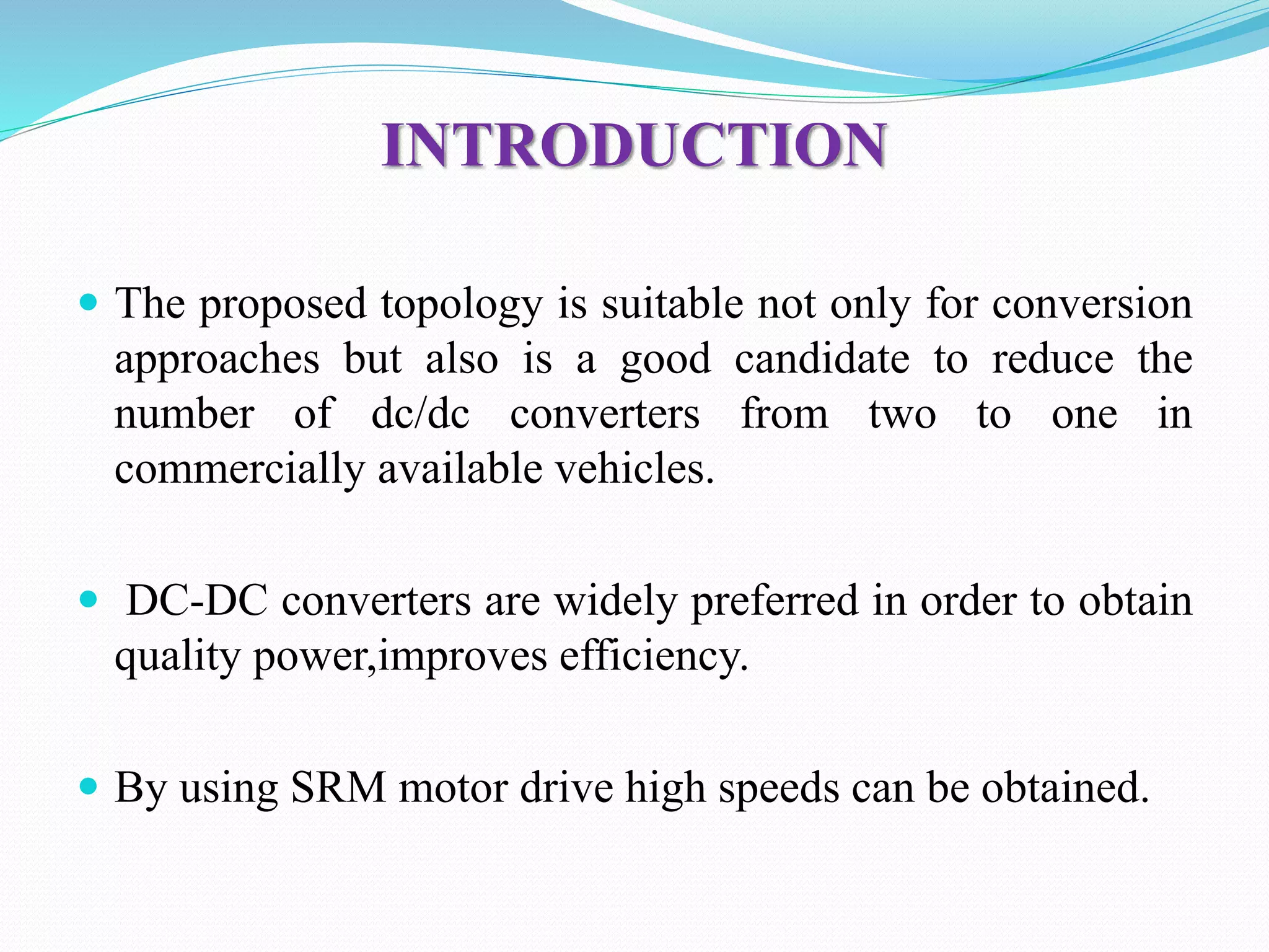 INTRODUCTION
 The proposed topology is suitable not only for conversion
approaches but also is a good candidate to reduce the
number of dc/dc converters from two to one in
commercially available vehicles.
 DC-DC converters are widely preferred in order to obtain
quality power,improves efficiency.
 By using SRM motor drive high speeds can be obtained.
 
