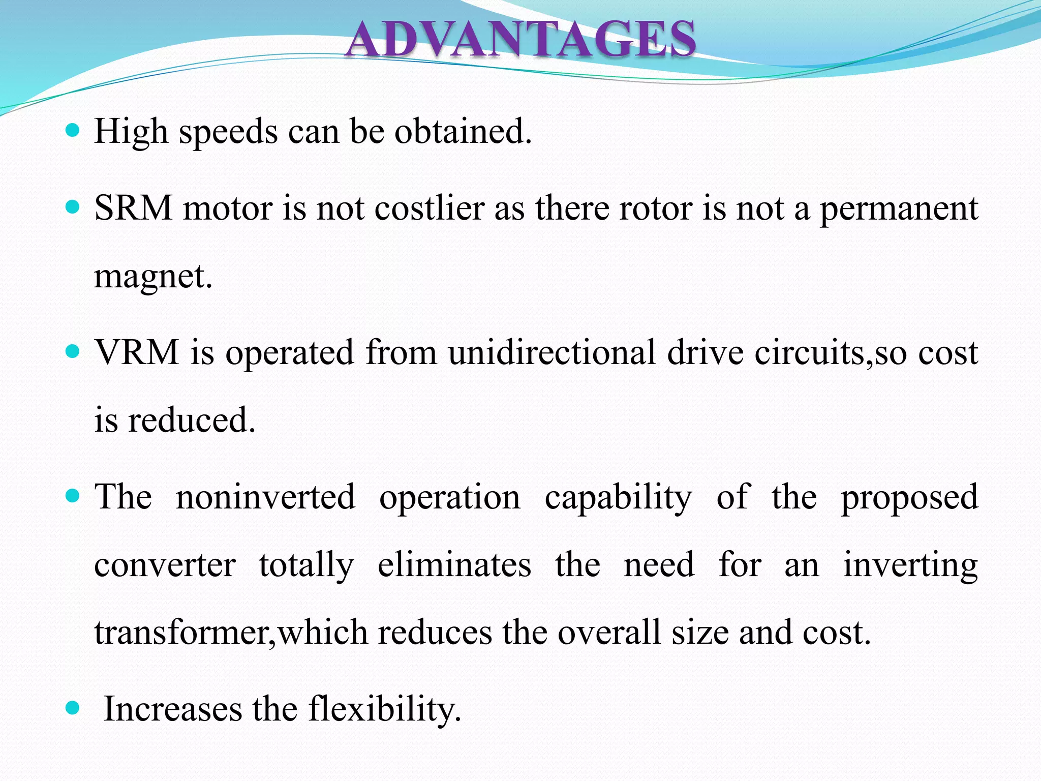 ADVANTAGES
 High speeds can be obtained.
 SRM motor is not costlier as there rotor is not a permanent
magnet.
 VRM is operated from unidirectional drive circuits,so cost
is reduced.
 The noninverted operation capability of the proposed
converter totally eliminates the need for an inverting
transformer,which reduces the overall size and cost.
 Increases the flexibility.
 