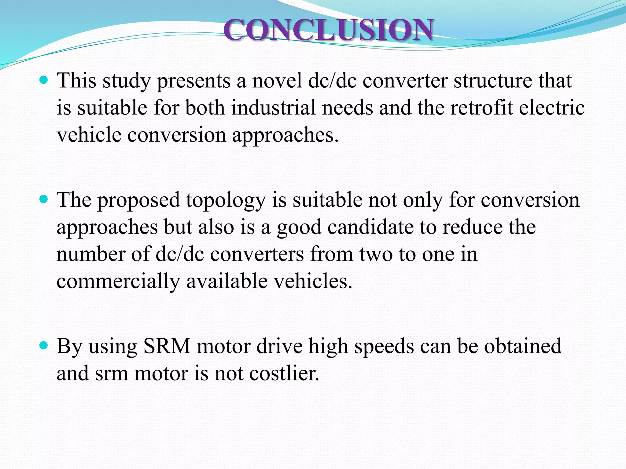 CONCLUSION
 This study presents a novel dc/dc converter structure that
is suitable for both industrial needs and the retrofit electric
vehicle conversion approaches.
 The proposed topology is suitable not only for conversion
approaches but also is a good candidate to reduce the
number of dc/dc converters from two to one in
commercially available vehicles.
 By using SRM motor drive high speeds can be obtained
and srm motor is not costlier.
 
