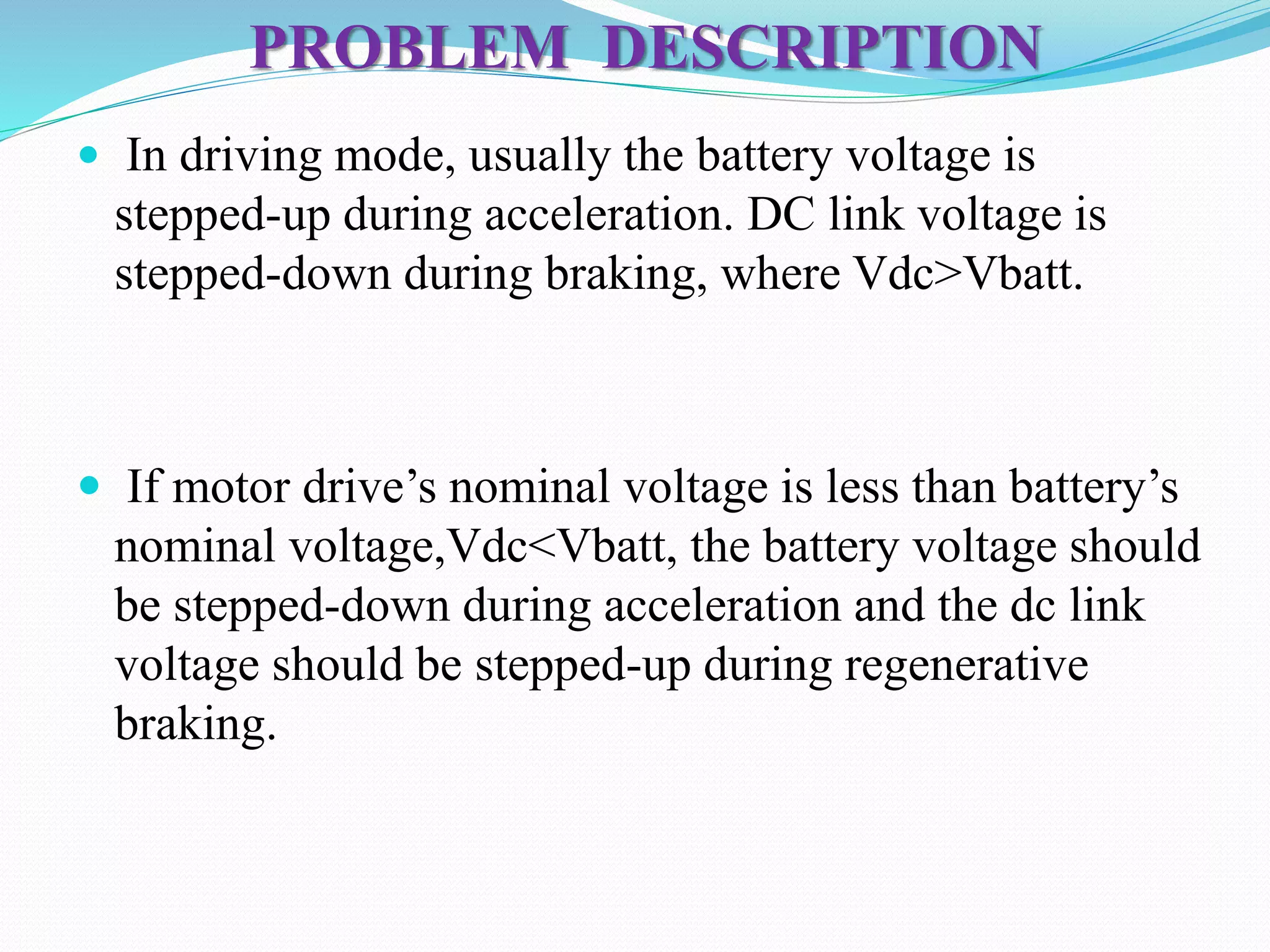 PROBLEM DESCRIPTION
 In driving mode, usually the battery voltage is
stepped-up during acceleration. DC link voltage is
stepped-down during braking, where Vdc>Vbatt.
 If motor drive’s nominal voltage is less than battery’s
nominal voltage,Vdc<Vbatt, the battery voltage should
be stepped-down during acceleration and the dc link
voltage should be stepped-up during regenerative
braking.
 