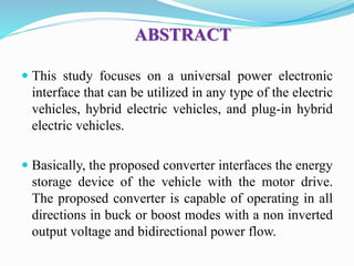 ABSTRACT
 This study focuses on a universal power electronic
interface that can be utilized in any type of the electric
vehicles, hybrid electric vehicles, and plug-in hybrid
electric vehicles.
 Basically, the proposed converter interfaces the energy
storage device of the vehicle with the motor drive.
The proposed converter is capable of operating in all
directions in buck or boost modes with a non inverted
output voltage and bidirectional power flow.
 