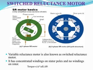 SWITCHED RELUCTANCE MOTOR
 Variable reluctance motor is also known as switched reluctance
motor.
 It has concentrated windings on stator poles and no windings
on rotor.
Torque=1/2i^2dL/dq
 