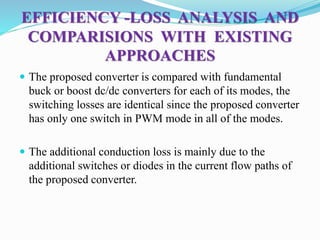 EFFICIENCY -LOSS ANALYSIS AND
COMPARISIONS WITH EXISTING
APPROACHES
 The proposed converter is compared with fundamental
buck or boost dc/dc converters for each of its modes, the
switching losses are identical since the proposed converter
has only one switch in PWM mode in all of the modes.
 The additional conduction loss is mainly due to the
additional switches or diodes in the current flow paths of
the proposed converter.
 