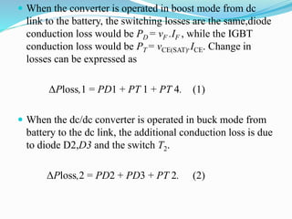  When the converter is operated in boost mode from dc
link to the battery, the switching losses are the same,diode
conduction loss would be PD = vF .IF , while the IGBT
conduction loss would be PT = vCE(SAT).ICE. Change in
losses can be expressed as
ΔPloss,1 = PD1 + PT 1 + PT 4. (1)
 When the dc/dc converter is operated in buck mode from
battery to the dc link, the additional conduction loss is due
to diode D2,D3 and the switch T2.
ΔPloss,2 = PD2 + PD3 + PT 2. (2)
 