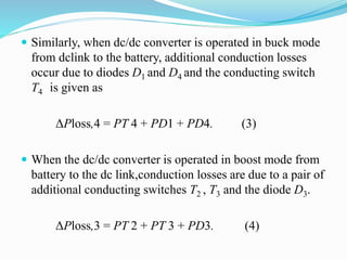  Similarly, when dc/dc converter is operated in buck mode
from dclink to the battery, additional conduction losses
occur due to diodes D1 and D4 and the conducting switch
T4 is given as
ΔPloss,4 = PT 4 + PD1 + PD4. (3)
 When the dc/dc converter is operated in boost mode from
battery to the dc link,conduction losses are due to a pair of
additional conducting switches T2 , T3 and the diode D3.
ΔPloss,3 = PT 2 + PT 3 + PD3. (4)
 