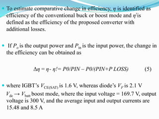  To estimate comparative change in efficiency, η is identified as
efficiency of the conventional buck or boost mode and η!is
defined as the efficiency of the proposed converter with
additional losses.
 If Po is the output power and Pin is the input power, the change in
the efficiency can be obtained as
Δη = η- η!= P0/PIN – P0/(PIN+P LOSS) (5)
 where IGBT’s VCE(SAT) is 1.6 V, whereas diode’s VF is 2.1 V
Vdc → Vbatt boost mode, where the input voltage = 169.7 V, output
voltage is 300 V, and the average input and output currents are
15.48 and 8.5 A
 