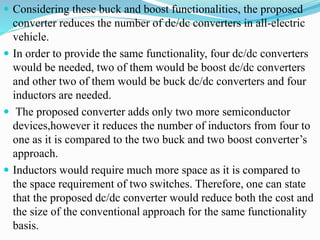  Considering these buck and boost functionalities, the proposed
converter reduces the number of dc/dc converters in all-electric
vehicle.
 In order to provide the same functionality, four dc/dc converters
would be needed, two of them would be boost dc/dc converters
and other two of them would be buck dc/dc converters and four
inductors are needed.
 The proposed converter adds only two more semiconductor
devices,however it reduces the number of inductors from four to
one as it is compared to the two buck and two boost converter’s
approach.
 Inductors would require much more space as it is compared to
the space requirement of two switches. Therefore, one can state
that the proposed dc/dc converter would reduce both the cost and
the size of the conventional approach for the same functionality
basis.
 