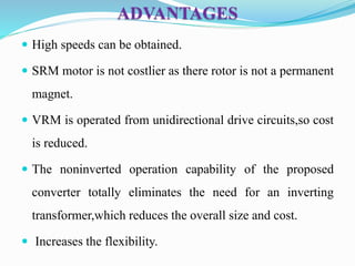 ADVANTAGES
 High speeds can be obtained.
 SRM motor is not costlier as there rotor is not a permanent
magnet.
 VRM is operated from unidirectional drive circuits,so cost
is reduced.
 The noninverted operation capability of the proposed
converter totally eliminates the need for an inverting
transformer,which reduces the overall size and cost.
 Increases the flexibility.
 