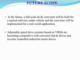 FUTURE SCOPE
 In the future, a full-scale dc/dc converter will be built for
a typical mid-size sedan vehicle and the converter will be
implemented for a real-world application.
 Adjustable speed drive systems based on VRMs are
becoming competitive with converter fed dc drives and
inverter controlled induction motor drives.
 