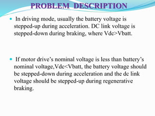 PROBLEM DESCRIPTION
 In driving mode, usually the battery voltage is
stepped-up during acceleration. DC link voltage is
stepped-down during braking, where Vdc>Vbatt.
 If motor drive’s nominal voltage is less than battery’s
nominal voltage,Vdc<Vbatt, the battery voltage should
be stepped-down during acceleration and the dc link
voltage should be stepped-up during regenerative
braking.
 