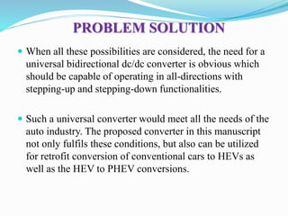 PROBLEM SOLUTION
 When all these possibilities are considered, the need for a
universal bidirectional dc/dc converter is obvious which
should be capable of operating in all-directions with
stepping-up and stepping-down functionalities.
 Such a universal converter would meet all the needs of the
auto industry. The proposed converter in this manuscript
not only fulfils these conditions, but also can be utilized
for retrofit conversion of conventional cars to HEVs as
well as the HEV to PHEV conversions.
 