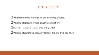 FUTURE SCOPE
With improvement in design we can use during Wildfire.
With use of sprinkler we can cover vast area of fire.
Instead of water we can use CO2 or liquid N2.
With use of camera we can easily monitor fire area from any place.
 