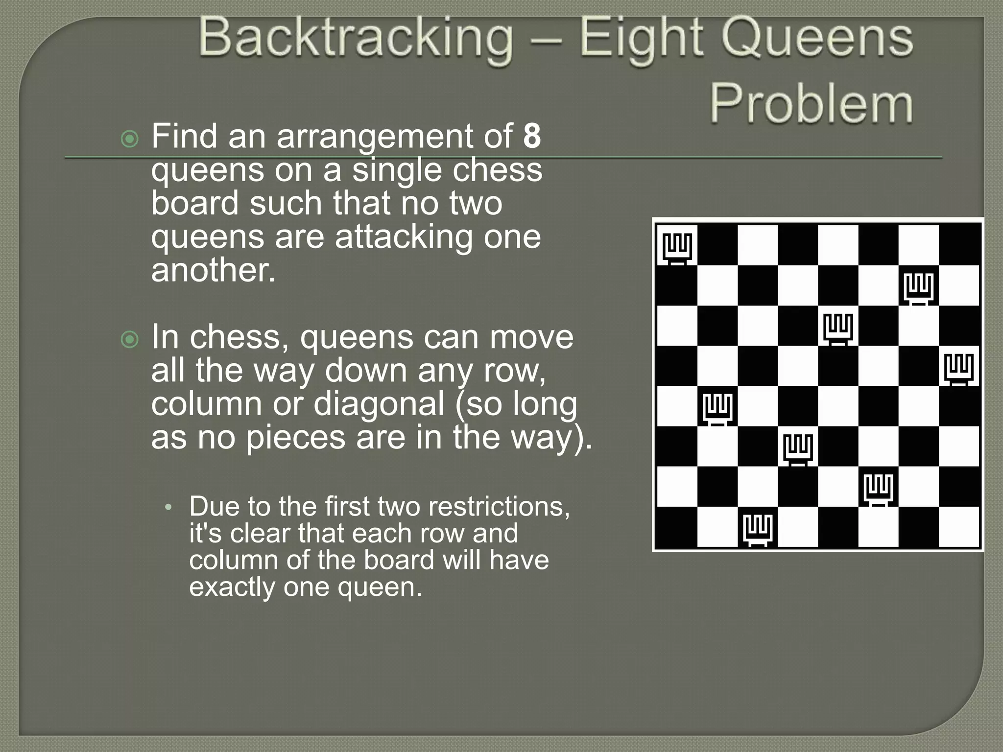  Find an arrangement of 8
queens on a single chess
board such that no two
queens are attacking one
another.
 In chess, queens can move
all the way down any row,
column or diagonal (so long
as no pieces are in the way).
• Due to the first two restrictions,
it's clear that each row and
column of the board will have
exactly one queen.
 