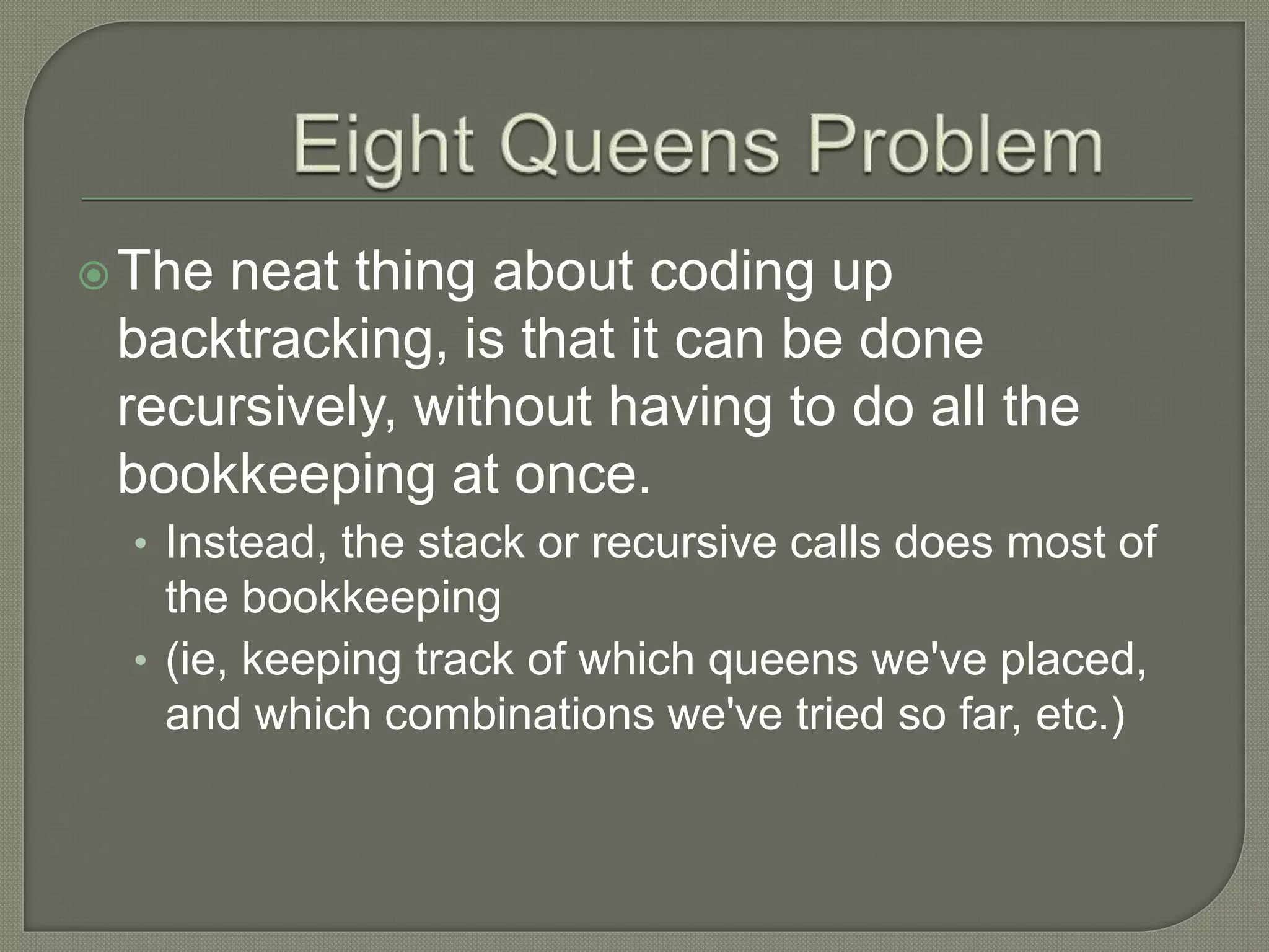 The neat thing about coding up
backtracking, is that it can be done
recursively, without having to do all the
bookkeeping at once.
• Instead, the stack or recursive calls does most of
the bookkeeping
• (ie, keeping track of which queens we've placed,
and which combinations we've tried so far, etc.)
 