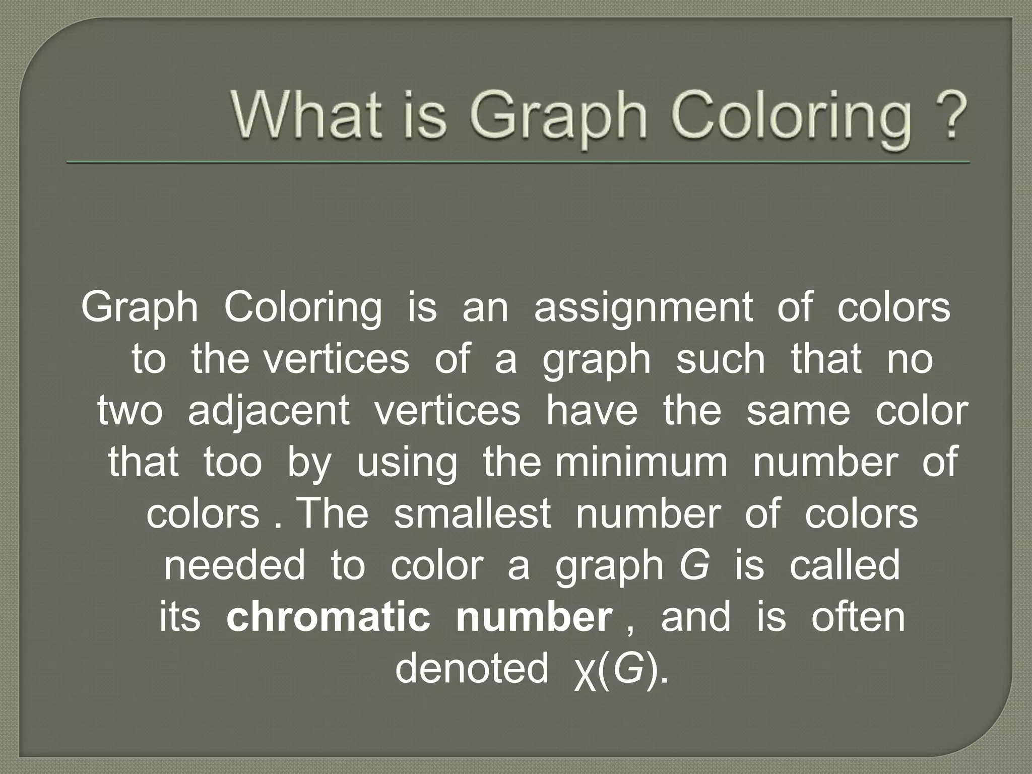 Graph Coloring is an assignment of colors
to the vertices of a graph such that no
two adjacent vertices have the same color
that too by using the minimum number of
colors . The smallest number of colors
needed to color a graph G is called
its chromatic number , and is often
denoted χ(G).
 