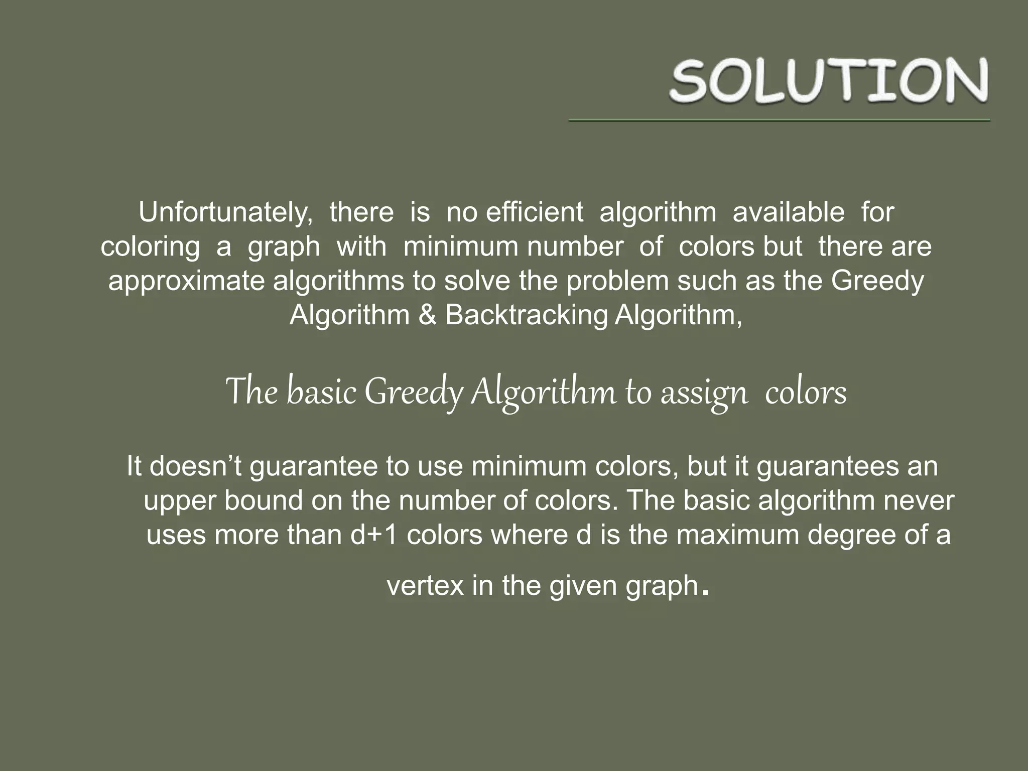 Unfortunately, there is no efficient algorithm available for
coloring a graph with minimum number of colors but there are
approximate algorithms to solve the problem such as the Greedy
Algorithm & Backtracking Algorithm,
The basic Greedy Algorithm to assign colors
It doesn’t guarantee to use minimum colors, but it guarantees an
upper bound on the number of colors. The basic algorithm never
uses more than d+1 colors where d is the maximum degree of a
vertex in the given graph.
 