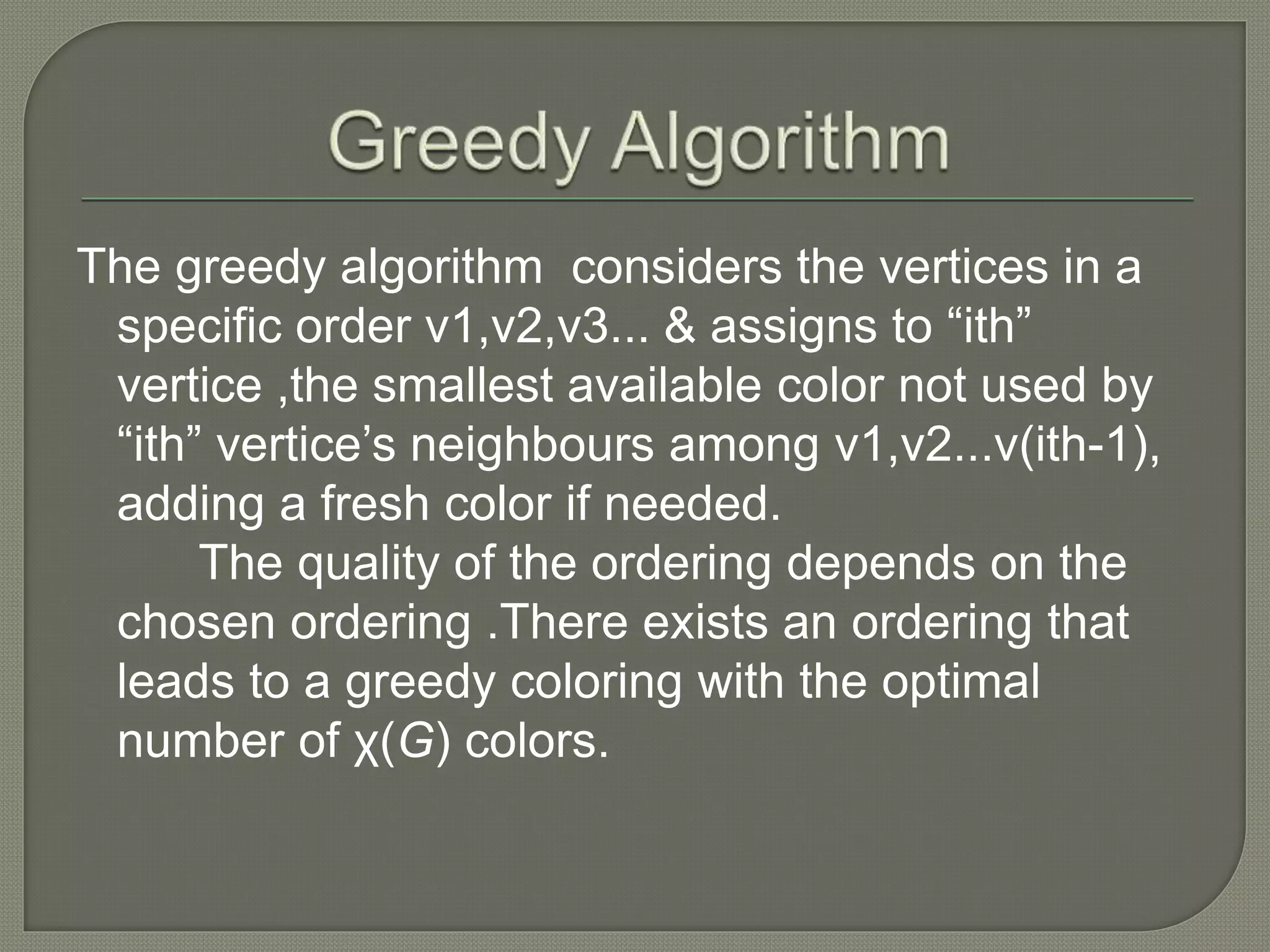 The greedy algorithm considers the vertices in a
specific order v1,v2,v3... & assigns to “ith”
vertice ,the smallest available color not used by
“ith” vertice’s neighbours among v1,v2...v(ith-1),
adding a fresh color if needed.
The quality of the ordering depends on the
chosen ordering .There exists an ordering that
leads to a greedy coloring with the optimal
number of χ(G) colors.
 