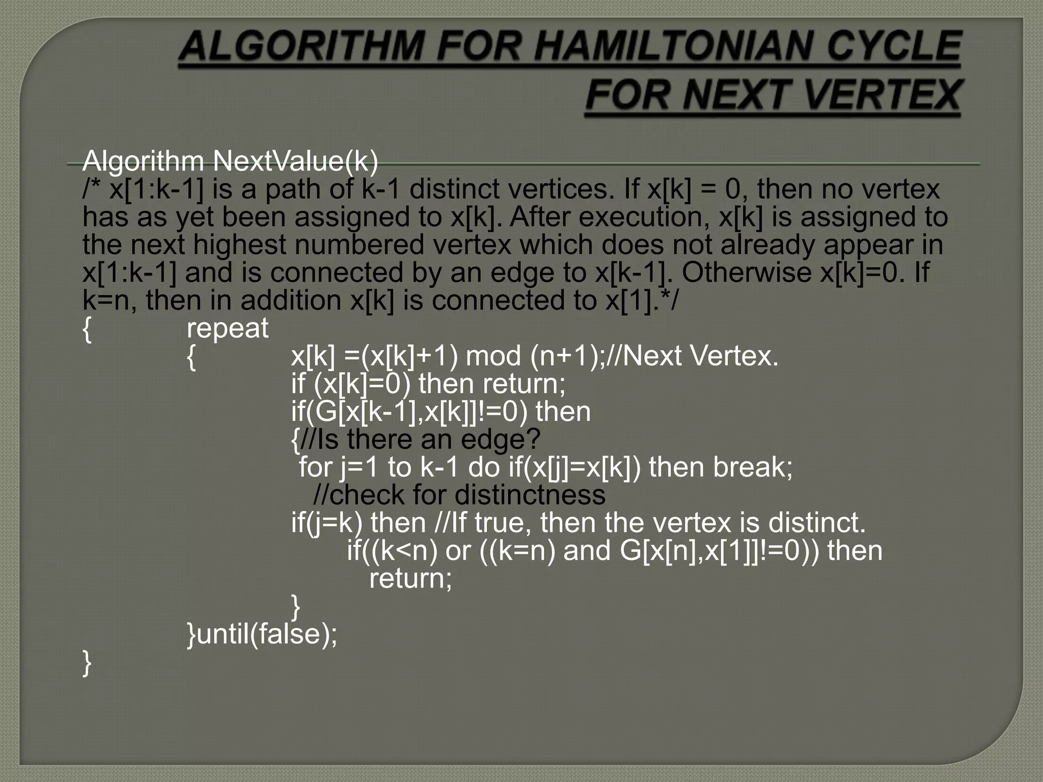 Algorithm NextValue(k)
/* x[1:k-1] is a path of k-1 distinct vertices. If x[k] = 0, then no vertex
has as yet been assigned to x[k]. After execution, x[k] is assigned to
the next highest numbered vertex which does not already appear in
x[1:k-1] and is connected by an edge to x[k-1]. Otherwise x[k]=0. If
k=n, then in addition x[k] is connected to x[1].*/
{ repeat
{ x[k] =(x[k]+1) mod (n+1);//Next Vertex.
if (x[k]=0) then return;
if(G[x[k-1],x[k]]!=0) then
{//Is there an edge?
for j=1 to k-1 do if(x[j]=x[k]) then break;
//check for distinctness
if(j=k) then //If true, then the vertex is distinct.
if((k<n) or ((k=n) and G[x[n],x[1]]!=0)) then
return;
}
}until(false);
}
 