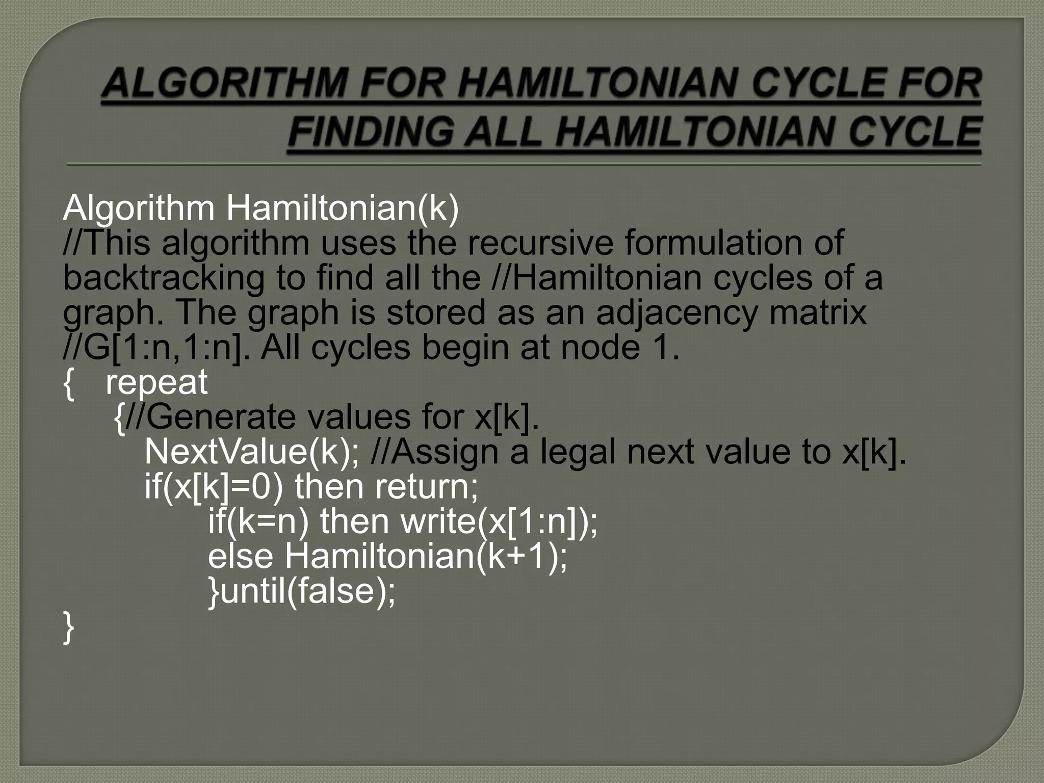 Algorithm Hamiltonian(k)
//This algorithm uses the recursive formulation of
backtracking to find all the //Hamiltonian cycles of a
graph. The graph is stored as an adjacency matrix
//G[1:n,1:n]. All cycles begin at node 1.
{ repeat
{//Generate values for x[k].
NextValue(k); //Assign a legal next value to x[k].
if(x[k]=0) then return;
if(k=n) then write(x[1:n]);
else Hamiltonian(k+1);
}until(false);
}
 