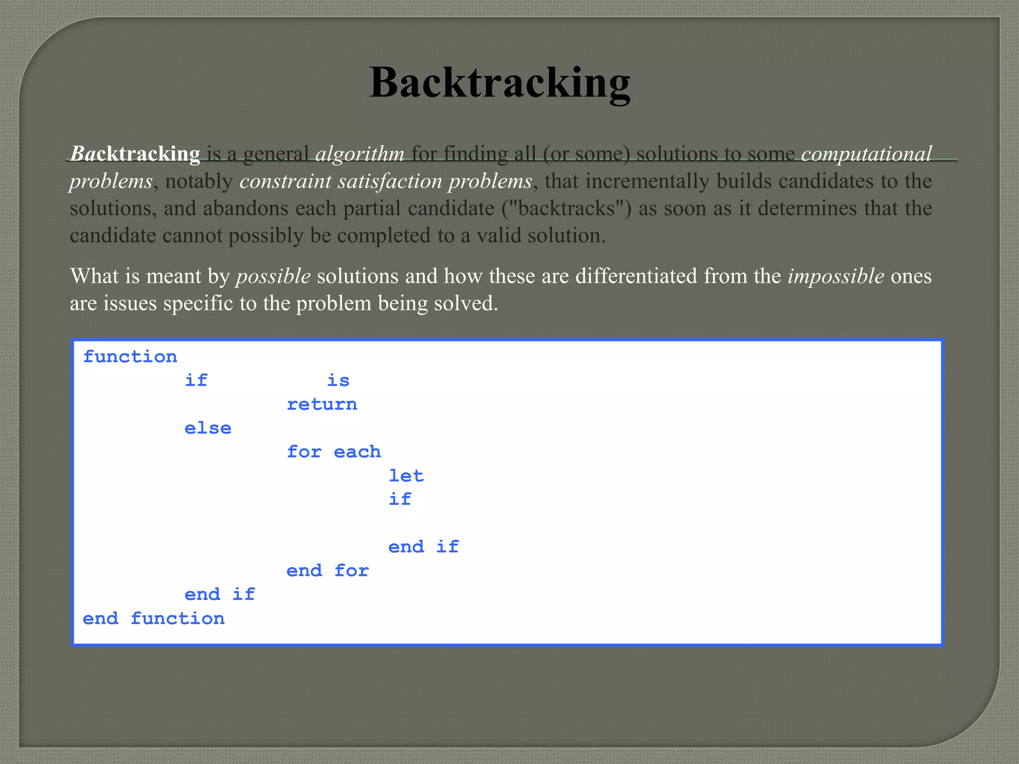 Backtracking
Backtracking is a general algorithm for finding all (or some) solutions to some computational
problems, notably constraint satisfaction problems, that incrementally builds candidates to the
solutions, and abandons each partial candidate ("backtracks") as soon as it determines that the
candidate cannot possibly be completed to a valid solution.
What is meant by possible solutions and how these are differentiated from the impossible ones
are issues specific to the problem being solved.
function backtrack(current depth)
if solution is valid
return / print the solution
else
for each element from A[ ] source array
let X[current depth]  element
if possible candidate (current depth + 1)
backtrack(current depth + 1)
end if
end for
end if
end function
 