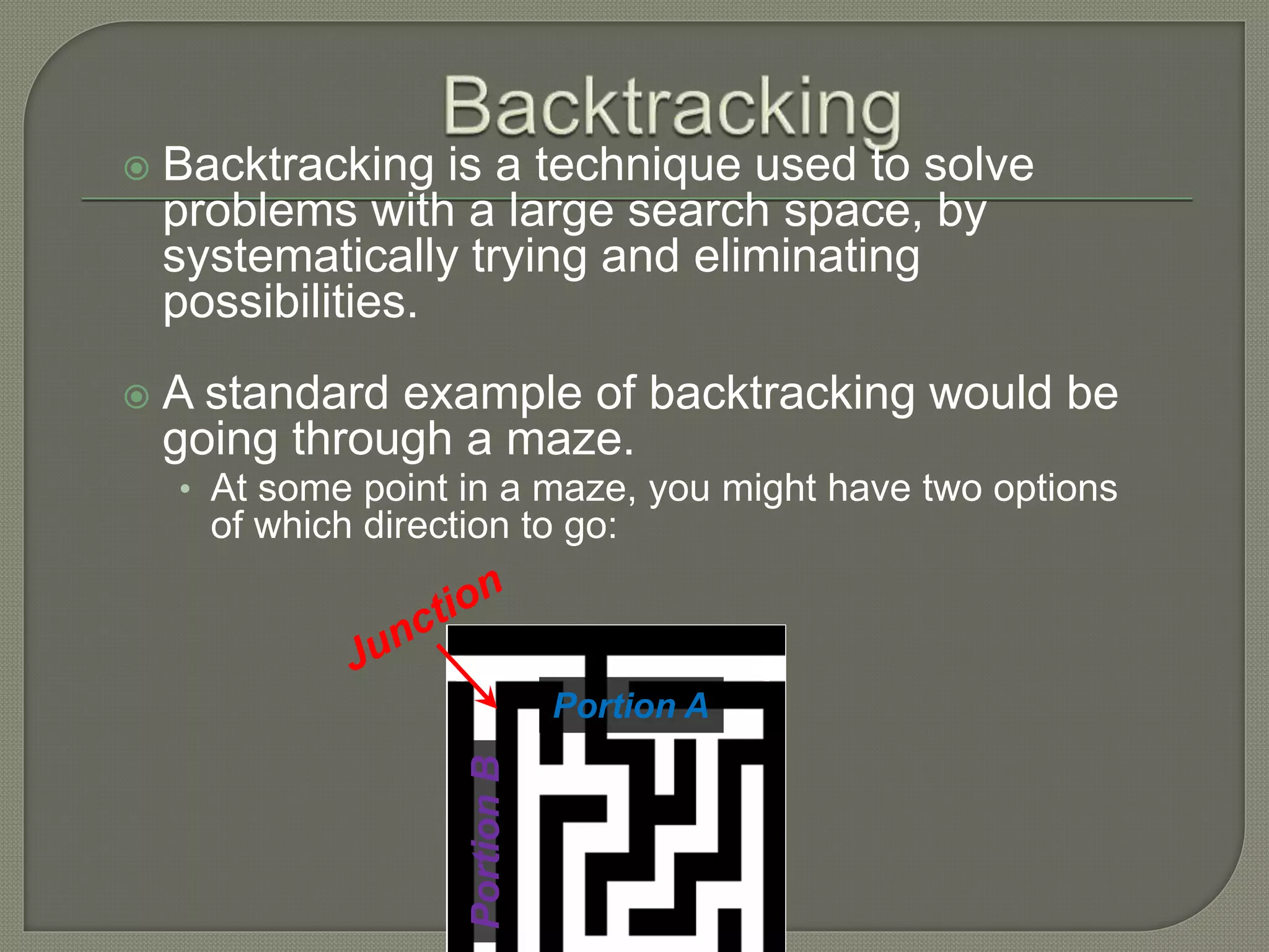  Backtracking is a technique used to solve
problems with a large search space, by
systematically trying and eliminating
possibilities.
 A standard example of backtracking would be
going through a maze.
• At some point in a maze, you might have two options
of which direction to go:
Portion A
PortionB
 