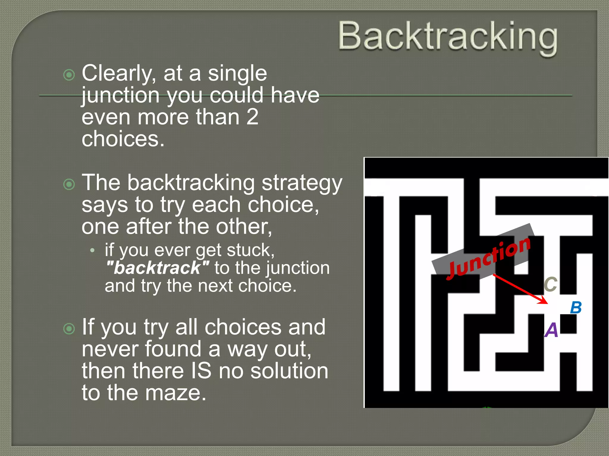  Clearly, at a single
junction you could have
even more than 2
choices.
 The backtracking strategy
says to try each choice,
one after the other,
• if you ever get stuck,
"backtrack" to the junction
and try the next choice.
 If you try all choices and
never found a way out,
then there IS no solution
to the maze.
B
C
A
 