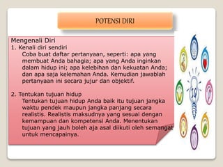 Mengenali Diri
1. Kenali diri sendiri
Coba buat daftar pertanyaan, seperti: apa yang
membuat Anda bahagia; apa yang Anda inginkan
dalam hidup ini; apa kelebihan dan kekuatan Anda;
dan apa saja kelemahan Anda. Kemudian jawablah
pertanyaan ini secara jujur dan objektif.
2. Tentukan tujuan hidup
Tentukan tujuan hidup Anda baik itu tujuan jangka
waktu pendek maupun jangka panjang secara
realistis. Realistis maksudnya yang sesuai dengan
kemampuan dan kompetensi Anda. Menentukan
tujuan yang jauh boleh aja asal diikuti oleh semangat
untuk mencapainya.
POTENSI DIRI
 