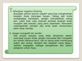 3. Hilangkan negative thinking
Buanglah pikiran-pikiran negatif yang bisa menghambat
langkah Anda mencapai tujuan. Setiap kali Anda
menghadapi hambatan, jangan menyalahkan orang
lain. Lebih baik coba evaluasi kembali langkah Anda
mungkin ada sesuatu yang perlu diperbaiki. Kemudian
melangkahlah kembali jika Anda telah menemukan
jalan yang mantap.
4. Jangan mengadili diri sendiri
Jika terjadi sesuatu yang tidak diinginkan dalam
mencapai tujuan Anda, jangan menyesali dan mengadili
diri sendiri berlarut-larut. Hal ini hanya akan membuang
waktu dan energi. Bangkit dan tataplah masa depan.
Jadikan kegagalan sebagai pengalaman dan bahan
pelajaran untuk maju.
 