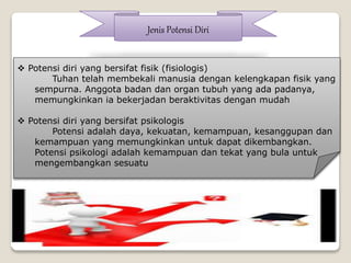 Jenis Potensi Diri
 Potensi diri yang bersifat fisik (fisiologis)
Tuhan telah membekali manusia dengan kelengkapan fisik yang
sempurna. Anggota badan dan organ tubuh yang ada padanya,
memungkinkan ia bekerjadan beraktivitas dengan mudah
 Potensi diri yang bersifat psikologis
Potensi adalah daya, kekuatan, kemampuan, kesanggupan dan
kemampuan yang memungkinkan untuk dapat dikembangkan.
Potensi psikologi adalah kemampuan dan tekat yang bula untuk
mengembangkan sesuatu
 