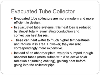 Evacuated Tube Collector
 Evacuated tube collectors are more modern and more
efficient in design.
 In evacuated tube systems, this heat loss is reduced
by almost totally eliminating conduction and
convection heat losses.
 These can heat water to much higher temperatures
and require less area. However, they are also
correspondingly more expensive.
 Instead of an absorber plate, water is pumped though
absorber tubes (metal tubes with a selective solar
radiation absorbing coating), gaining heat before
going into the collector pipe.
 