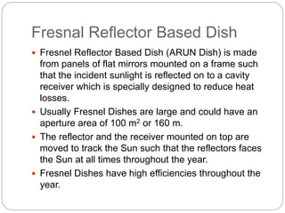 Fresnal Reflector Based Dish
 Fresnel Reflector Based Dish (ARUN Dish) is made
from panels of flat mirrors mounted on a frame such
that the incident sunlight is reflected on to a cavity
receiver which is specially designed to reduce heat
losses.
 Usually Fresnel Dishes are large and could have an
aperture area of 100 m2 or 160 m.
 The reflector and the receiver mounted on top are
moved to track the Sun such that the reflectors faces
the Sun at all times throughout the year.
 Fresnel Dishes have high efficiencies throughout the
year.
 