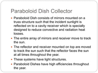 Paraboloid Dish Collector
 Paraboloid Dish consists of mirrors mounted on a
truss structure such that the incident sunlight is
reflected on to a cavity receiver which is specially
designed to reduce convective and radiation heat
losses.
 The entire array of mirrors and receiver move to track
the sun.
 The reflector and receiver mounted on top are moved
to track the sun such that the reflector faces the sun
at all times throughout the year.
 These systems have light structures.
 Paraboloid Dishes have high efficiencies throughout
the year.
 