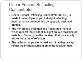 Linear Fresnel Reflecting
Concentrator
 Linear Fresnel Reflecting Concentrator (LFRC) is
made from multiple strips of straight reflecting
material which are mounted on specially designed
frames.
 The mirrors are arranged in a fresnelized manner
which reflects the incident sunlight on to a focal line of
metallic collector pipe (the receiver) that runs axially
above the array of reflectors.
 The reflector strips are moved such that they always
reflect the incident sunlight on to the receiver tube.
 