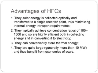 Advantages of HFCs
1. They solar energy is collected optically and
transferred to a single receiver point, thus minimizing
thermal-energy transport requirements;
2. They typically achieve concentration ratios of 100–
1500 and so are highly efficient both in collecting
energy and in converting it to electricity;
3. They can conveniently store thermal energy;
4. They are quite large (generally more than 10 MW)
and thus benefit from economies of scale.
 