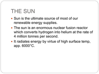 THE SUN
 Sun is the ultimate source of most of our
renewable energy supplies.
 The sun is an enormous nuclear fusion reactor
which converts hydrogen into helium at the rate of
4 million tonnes per second.
 It radiates energy by virtue of high surface temp,
app. 6000°C.
 