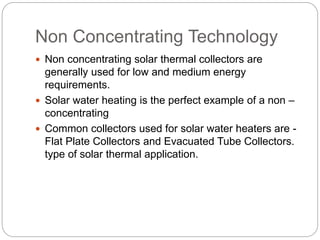 Non Concentrating Technology
 Non concentrating solar thermal collectors are
generally used for low and medium energy
requirements.
 Solar water heating is the perfect example of a non –
concentrating
 Common collectors used for solar water heaters are -
Flat Plate Collectors and Evacuated Tube Collectors.
type of solar thermal application.
 