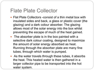 Flate Plate Collector
 Flat Plate Collectors -consist of a thin metal box with
insulated sides and back, a glass or plastic cover (the
glazing) and a dark colour absorber. The glazing
allows most of the solar energy into the box whilst
preventing the escape of much of the heat gained.
 The absorber plate is in the box painted with a
selective dark colour coating, designed to maximize
the amount of solar energy absorbed as heat.
Running through the absorber plate are many fine
tubes, through which water is pumped.
 As the water travels through these tubes, it absorbs
the heat. This heated water is then gathered in a
larger collector pipe to be transported into the hot
water system.
 