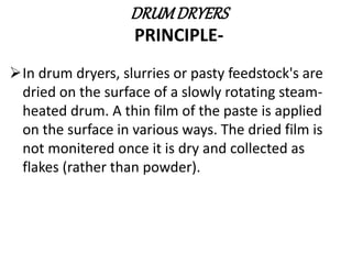 DRUMDRYERS
PRINCIPLE-
In drum dryers, slurries or pasty feedstock's are
dried on the surface of a slowly rotating steam-
heated drum. A thin film of the paste is applied
on the surface in various ways. The dried film is
not monitered once it is dry and collected as
flakes (rather than powder).
 