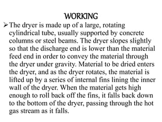 WORKING
The dryer is made up of a large, rotating
cylindrical tube, usually supported by concrete
columns or steel beams. The dryer slopes slightly
so that the discharge end is lower than the material
feed end in order to convey the material through
the dryer under gravity. Material to be dried enters
the dryer, and as the dryer rotates, the material is
lifted up by a series of internal fins lining the inner
wall of the dryer. When the material gets high
enough to roll back off the fins, it falls back down
to the bottom of the dryer, passing through the hot
gas stream as it falls.
 