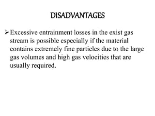 DISADVANTAGES
Excessive entrainment losses in the exist gas
stream is possible especially if the material
contains extremely fine particles due to the large
gas volumes and high gas velocities that are
usually required.
 