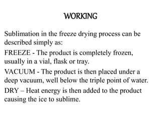 WORKING
Sublimation in the freeze drying process can be
described simply as:
FREEZE - The product is completely frozen,
usually in a vial, flask or tray.
VACUUM - The product is then placed under a
deep vacuum, well below the triple point of water.
DRY – Heat energy is then added to the product
causing the ice to sublime.
 