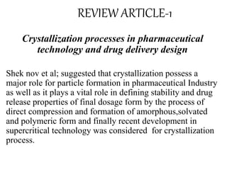 REVIEW ARTICLE-1
Crystallization processes in pharmaceutical
technology and drug delivery design
Shek nov et al; suggested that crystallization possess a
major role for particle formation in pharmaceutical Industry
as well as it plays a vital role in defining stability and drug
release properties of final dosage form by the process of
direct compression and formation of amorphous,solvated
and polymeric form and finally recent development in
supercritical technology was considered for crystallization
process.
 