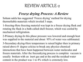 REVIEW ARTICLE-2
Freeze drying Process: A Review
Soham sukla has suggested ‘Freeze drying’ method for drying
thermoliable materials which involed 3 steps.
1-freezing-Here freezing material was kept in a freeze drying flask and
rotating the flask in a bath called shell freezer, which was cooled by
mechanical refrigiration.
2-Primary drying-In this phase pressure was lowered and enough heat
was supplied to the material and about 95% of water was sublimated.
3-Secondary drying-Here temperature is raised higher then in primary
raised above 0 degree celcius to break any physico chemical
interactions that have been happened between water molecules and
frozen materials. After the freezedrying process is complete vaccum is
usually broken with an inert gas and at the end the residual water
content in the product was 1 to 4% which is extremely low.
 